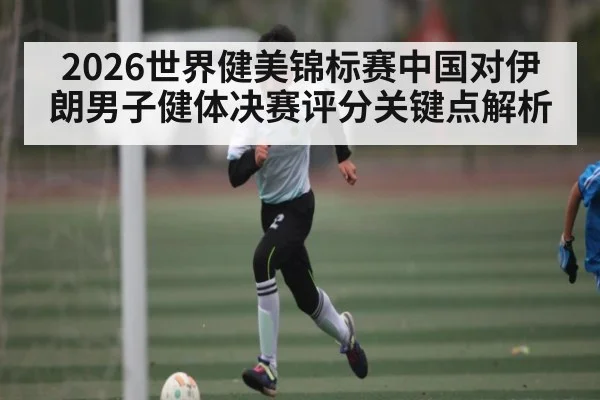 2026世界健美锦标赛中国对伊朗男子健体决赛评分关键点解析 - kaiyun