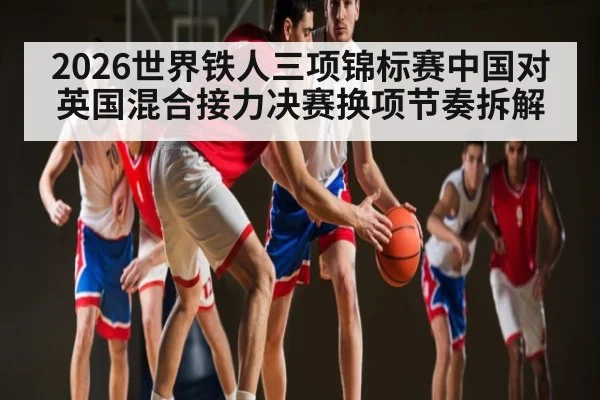 2026世界铁人三项锦标赛中国对英国混合接力决赛换项节奏拆解 - kaiyun