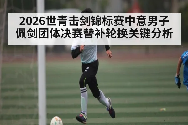2026世青击剑锦标赛中意男子佩剑团体决赛替补轮换关键分析 - kaiyun